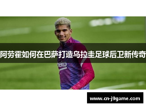 阿劳霍如何在巴萨打造乌拉圭足球后卫新传奇 阿劳霍如何在巴萨打造乌拉圭足球后卫新传奇