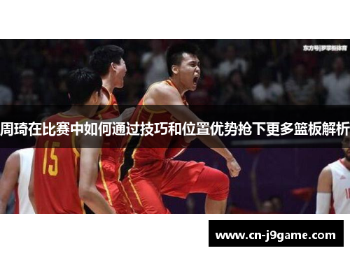 周琦在比赛中如何通过技巧和位置优势抢下更多篮板解析 周琦在比赛中如何通过技巧和位置优势抢下更多篮板解析