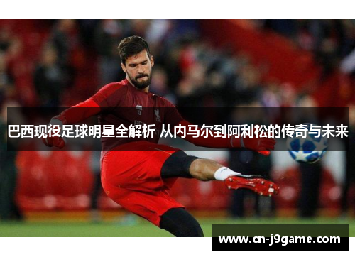 巴西现役足球明星全解析 从内马尔到阿利松的传奇与未来 巴西现役足球明星全解析 从内马尔到阿利松的传奇与未来