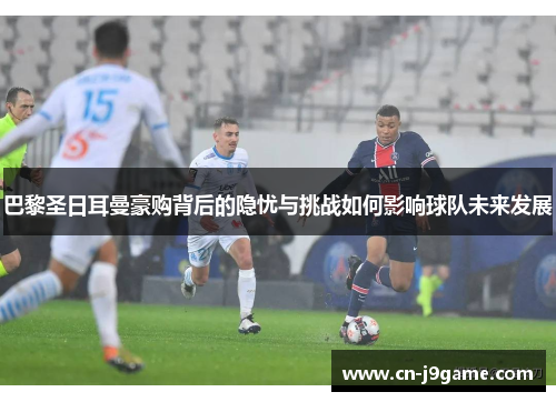 巴黎圣日耳曼豪购背后的隐忧与挑战如何影响球队未来发展