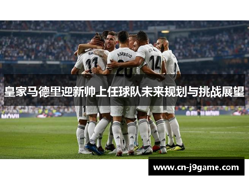 皇家马德里迎新帅上任球队未来规划与挑战展望 皇家马德里迎新帅上任球队未来规划与挑战展望