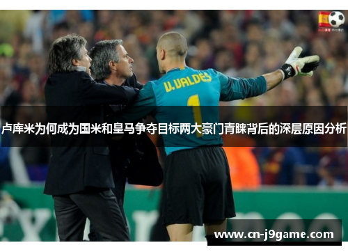 卢库米为何成为国米和皇马争夺目标两大豪门青睐背后的深层原因分析