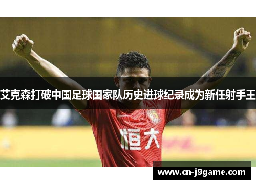 艾克森打破中国足球国家队历史进球纪录成为新任射手王 艾克森打破中国足球国家队历史进球纪录成为新任射手王