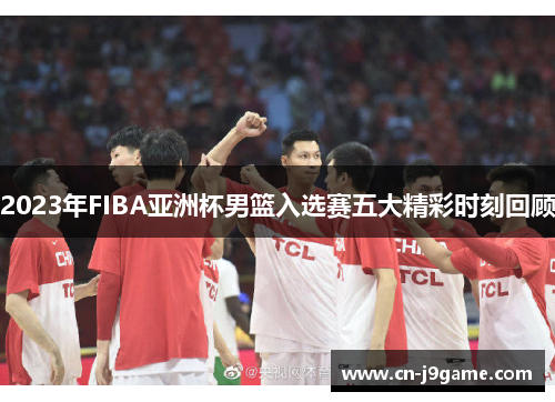 2023年FIBA亚洲杯男篮入选赛五大精彩时刻回顾