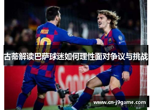 古蒂解读巴萨球迷如何理性面对争议与挑战 古蒂解读巴萨球迷如何理性面对争议与挑战