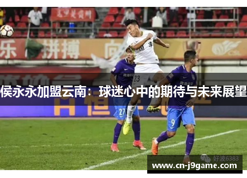 侯永永加盟云南：球迷心中的期待与未来展望
