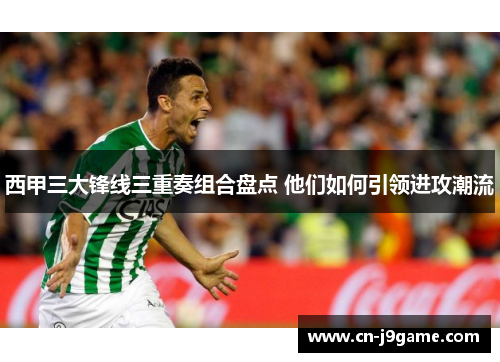 西甲三大锋线三重奏组合盘点 他们如何引领进攻潮流