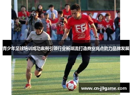 青少年足球培训成功案例引领行业新潮流打造商业亮点助力品牌发展