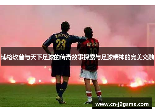 博格坎普与天下足球的传奇故事探索与足球精神的完美交融