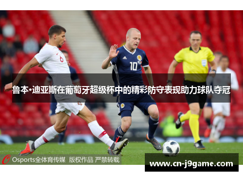 鲁本·迪亚斯在葡萄牙超级杯中的精彩防守表现助力球队夺冠 鲁本·迪亚斯在葡萄牙超级杯中的精彩防守表现助力球队夺冠