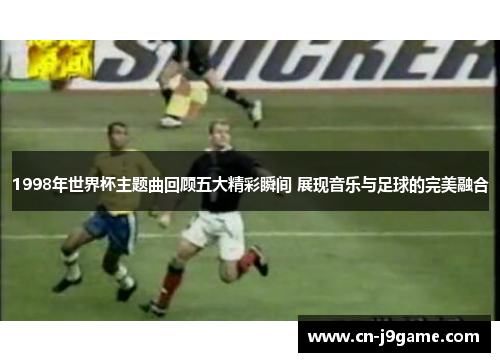 1998年世界杯主题曲回顾五大精彩瞬间 展现音乐与足球的完美融合 1998年世界杯主题曲回顾五大精彩瞬间 展现音乐与足球的完美融合