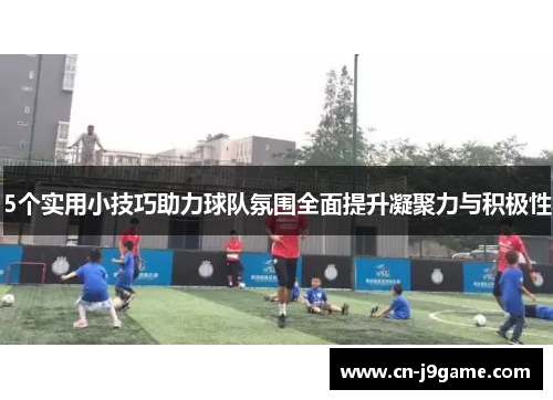 5个实用小技巧助力球队氛围全面提升凝聚力与积极性 5个实用小技巧助力球队氛围全面提升凝聚力与积极性