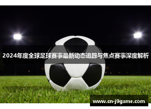 2024年度全球足球赛事最新动态追踪与焦点赛事深度解析