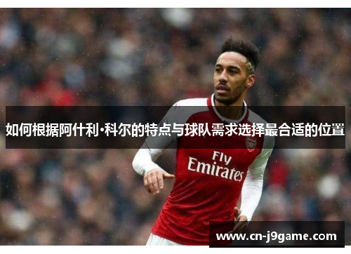 如何根据阿什利·科尔的特点与球队需求选择最合适的位置