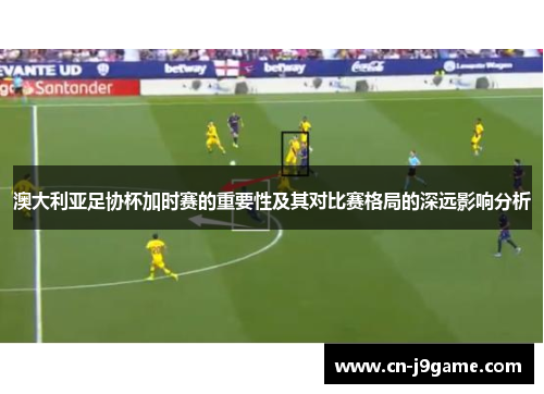 澳大利亚足协杯加时赛的重要性及其对比赛格局的深远影响分析 澳大利亚足协杯加时赛的重要性及其对比赛格局的深远影响分析