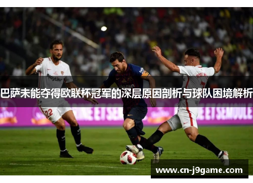 巴萨未能夺得欧联杯冠军的深层原因剖析与球队困境解析 巴萨未能夺得欧联杯冠军的深层原因剖析与球队困境解析