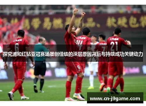 探究浦和红钻亚冠赛场屡创佳绩的深层原因背后与持续成功关键动力